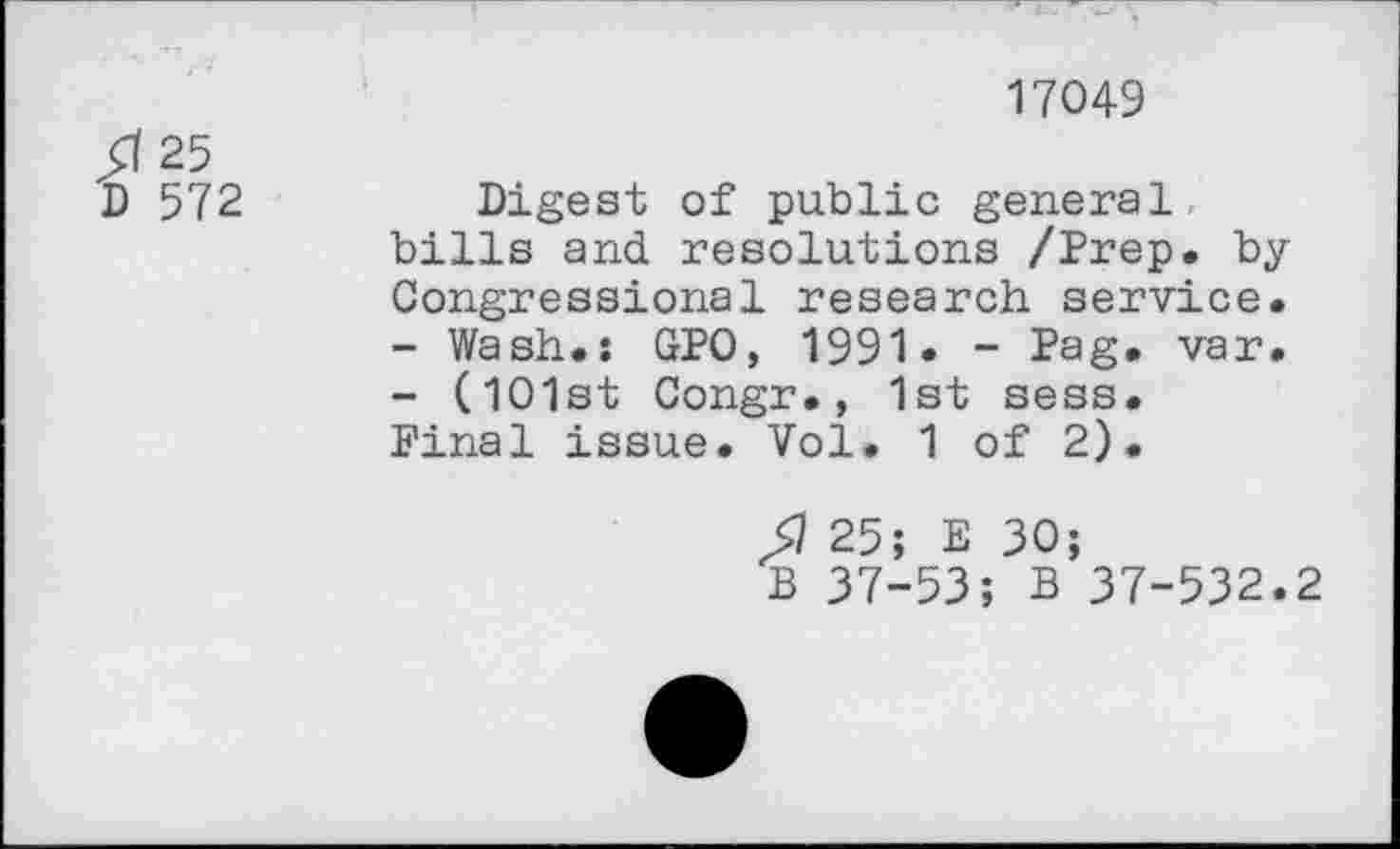 ﻿/I 25
В 572
17049
Digest of public general bills and resolutions /Prep, by Congressional research service.
-	Wash.: GPO, 1991. - Pag. var.
-	(101st Congr., 1st sess. Final issue. Vol. 1 of 2).
Я 25; E 30;
В 37-53; В 37-532.2